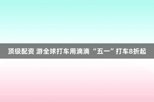 顶级配资 游全球打车用滴滴 “五一”打车8折起