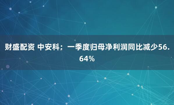 财盛配资 中安科：一季度归母净利润同比减少56.64%