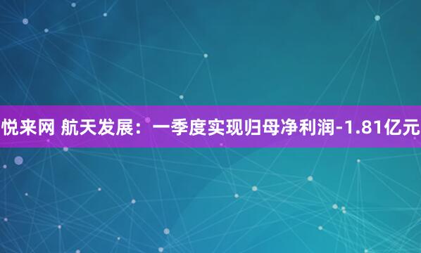 悦来网 航天发展：一季度实现归母净利润-1.81亿元
