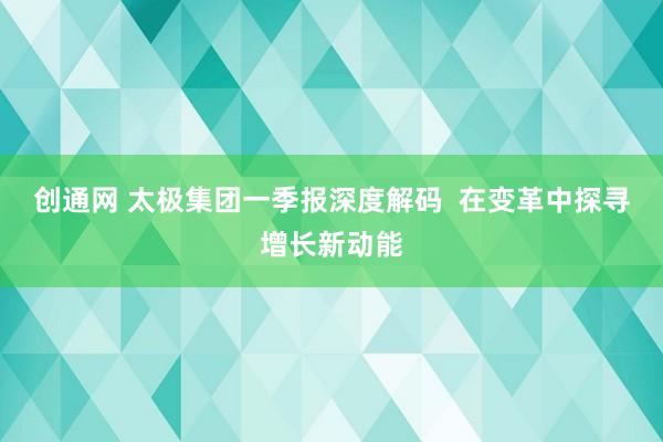 创通网 太极集团一季报深度解码  在变革中探寻增长新动能