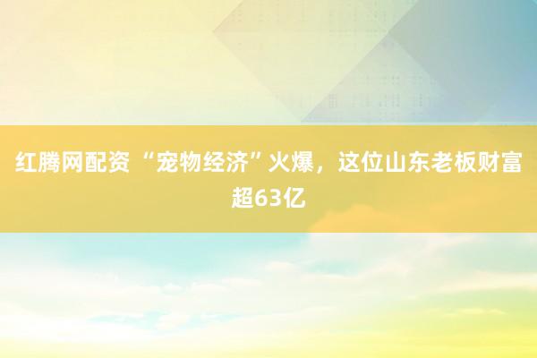 红腾网配资 “宠物经济”火爆，这位山东老板财富超63亿