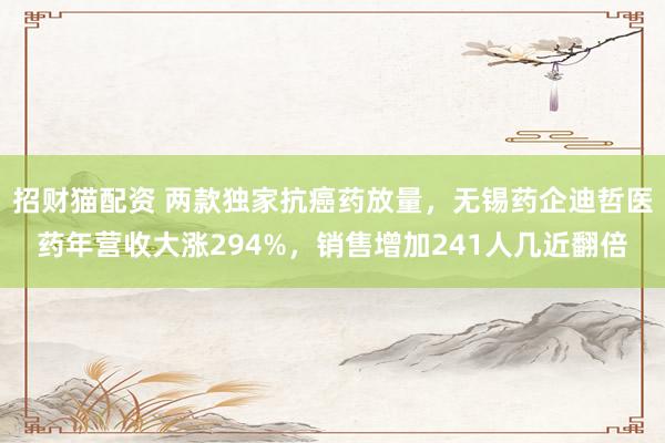 招财猫配资 两款独家抗癌药放量，无锡药企迪哲医药年营收大涨294%，销售增加241人几近翻倍