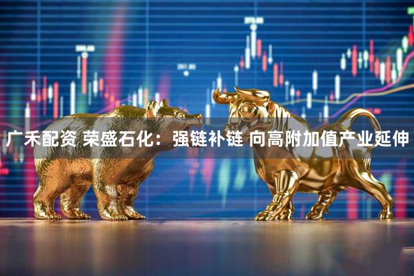 广禾配资 荣盛石化：强链补链 向高附加值产业延伸