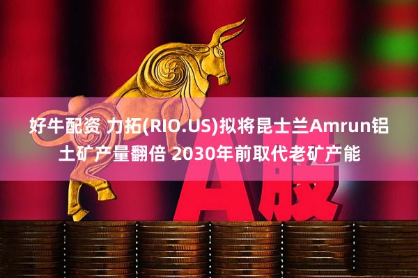 好牛配资 力拓(RIO.US)拟将昆士兰Amrun铝土矿产量翻倍 2030年前取代老矿产能
