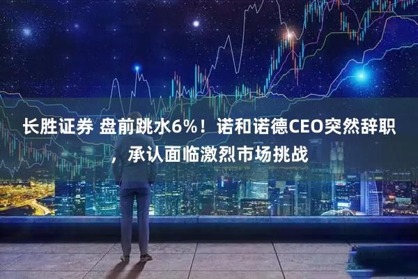 长胜证券 盘前跳水6%！诺和诺德CEO突然辞职，承认面临激烈市场挑战