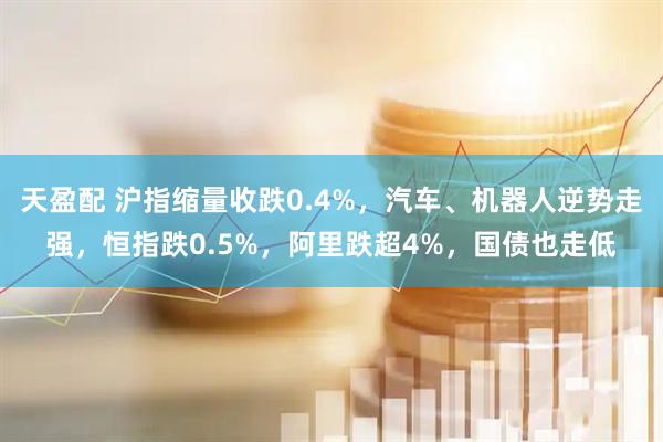 天盈配 沪指缩量收跌0.4%，汽车、机器人逆势走强，恒指跌0.5%，阿里跌超4%，国债也走低