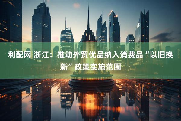利配网 浙江：推动外贸优品纳入消费品“以旧换新”政策实施范围