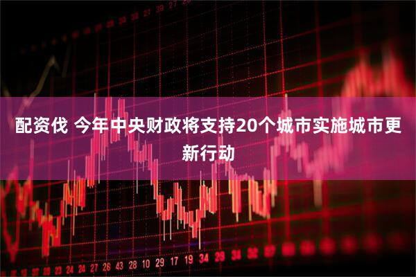 配资伐 今年中央财政将支持20个城市实施城市更新行动