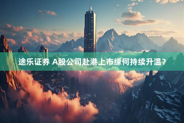 途乐证券 A股公司赴港上市缘何持续升温？