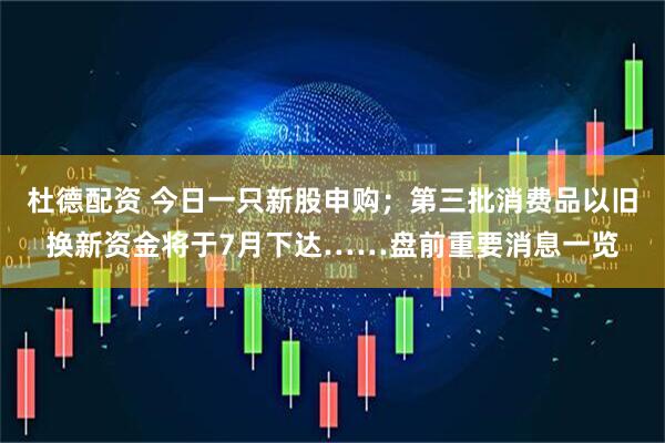 杜德配资 今日一只新股申购；第三批消费品以旧换新资金将于7月下达……盘前重要消息一览