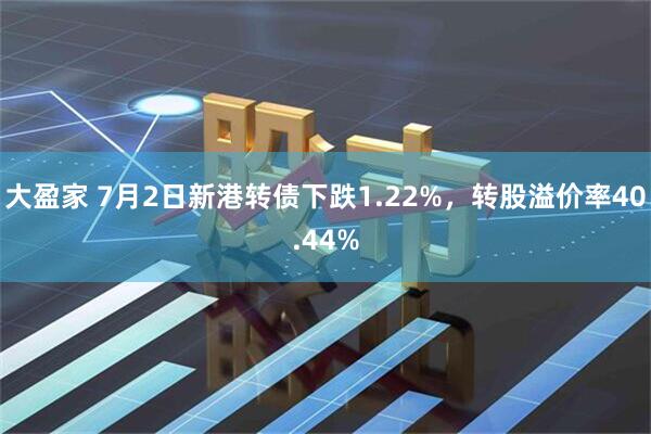 大盈家 7月2日新港转债下跌1.22%，转股溢价率40.44%