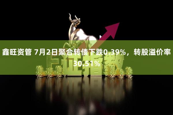 鑫旺资管 7月2日聚合转债下跌0.39%，转股溢价率30.51%