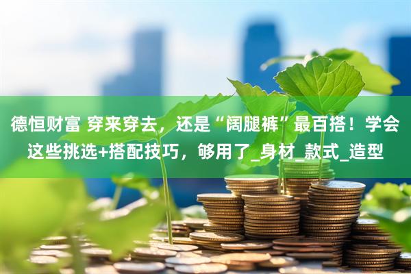 德恒财富 穿来穿去，还是“阔腿裤”最百搭！学会这些挑选+搭配技巧，够用了_身材_款式_造型