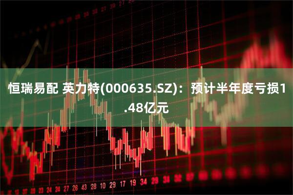 恒瑞易配 英力特(000635.SZ)：预计半年度亏损1.48亿元