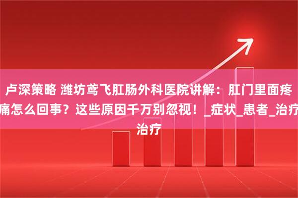 卢深策略 潍坊鸢飞肛肠外科医院讲解：肛门里面疼痛怎么回事？这些原因千万别忽视！_症状_患者_治疗