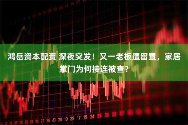 鸿岳资本配资 深夜突发！又一老板遭留置，家居掌门为何接连被查？