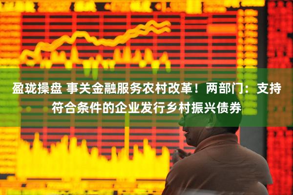盈珑操盘 事关金融服务农村改革！两部门：支持符合条件的企业发行乡村振兴债券