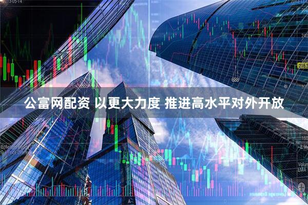 公富网配资 以更大力度 推进高水平对外开放