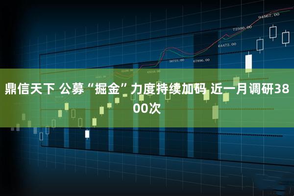 鼎信天下 公募“掘金”力度持续加码 近一月调研3800次