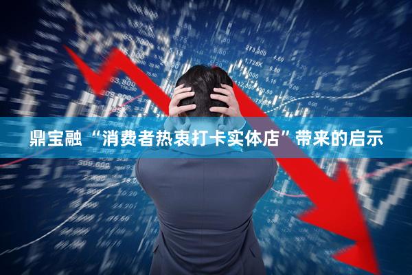 鼎宝融 “消费者热衷打卡实体店”带来的启示