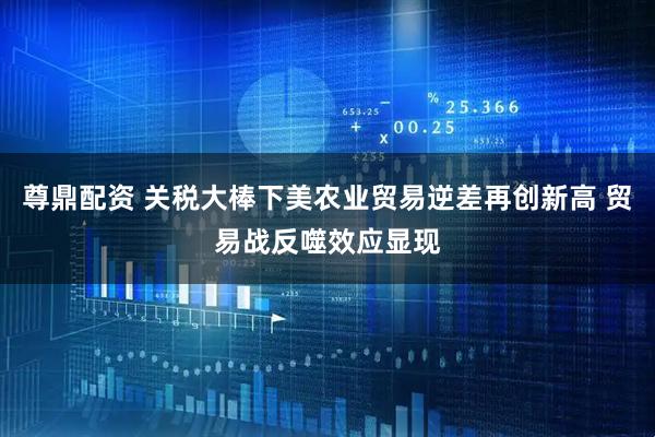 尊鼎配资 关税大棒下美农业贸易逆差再创新高 贸易战反噬效应显现