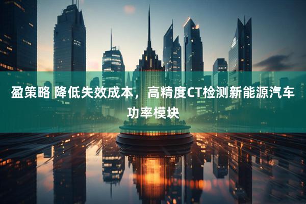 盈策略 降低失效成本，高精度CT检测新能源汽车功率模块