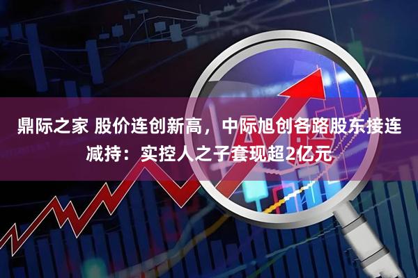 鼎际之家 股价连创新高，中际旭创各路股东接连减持：实控人之子套现超2亿元