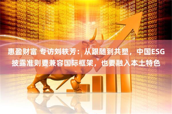 惠盈财富 专访刘轶芳：从跟随到共塑，中国ESG披露准则要兼容国际框架，也要融入本土特色