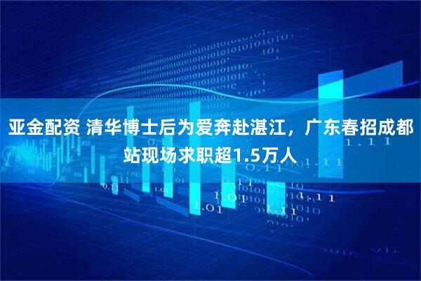 亚金配资 清华博士后为爱奔赴湛江，广东春招成都站现场求职超1.5万人