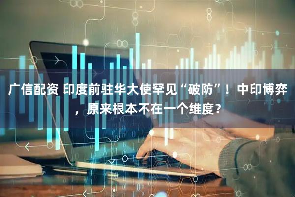 广信配资 印度前驻华大使罕见“破防”！中印博弈，原来根本不在一个维度？
