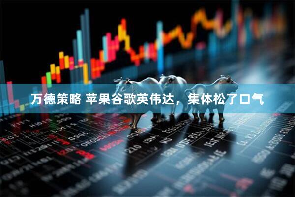 万德策略 苹果谷歌英伟达，集体松了口气